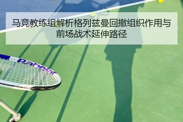 马竞教练组解析格列兹曼回撤组织作用与前场战术延伸路径